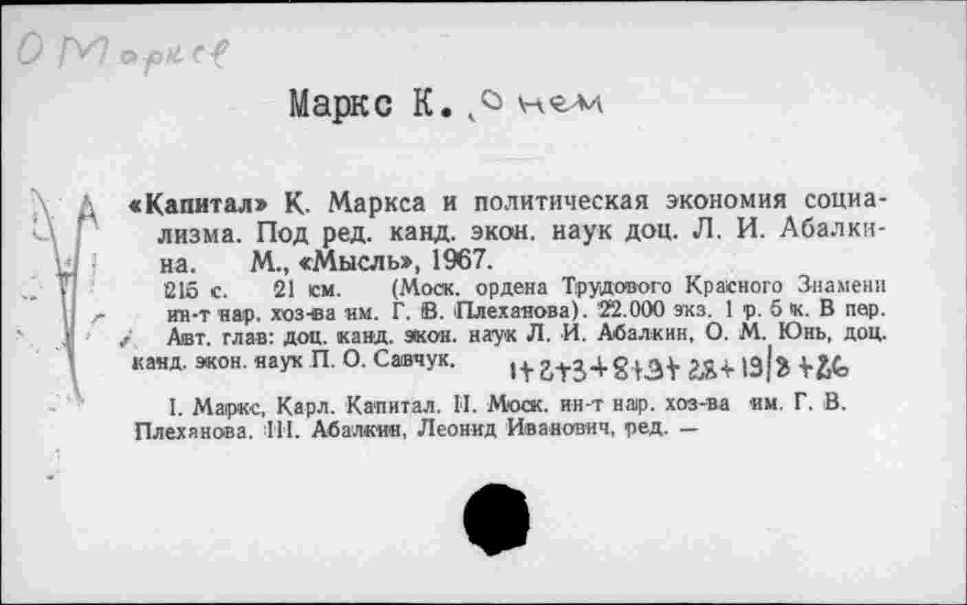 ﻿Маркс К.
«Капитал» К. Маркса и политическая экономия социализма. Под ред. канд. экон, наук доц. Л. И. Абалкина. М., «Мысль», 1967.
215 с. 21 см. (Моск, ордена Трудового Красного Знамени ин-т нар. хоз-ва им. Г. В. Плеханова). 22.000 экз. 1 р. б к. В пер. Авт. глав: доц. канд. экон, наук Л. И. Абалкин, О. М. Юнь, доц.
канд. экон, наук П. О. Савчук.	1Э {3
I. Маркс, Карл. Капитал. II. Моск, ин-т нар. хоз-ва им. Г. В. Плеханова. 111. Абалкин, Леонид Иванович, ред. —